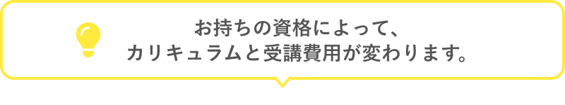 お持ちの資格によって、カリキュラムと受講費用が変わります。